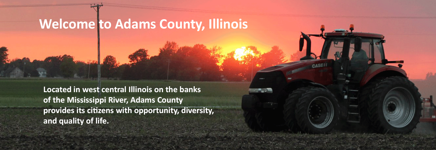 Welcome to Adams County, Illinois. Located in west central Illinois on the banks of the Mississippi River, Adams County  provides its citizens with opportunity, diversity,  and quality of life.   